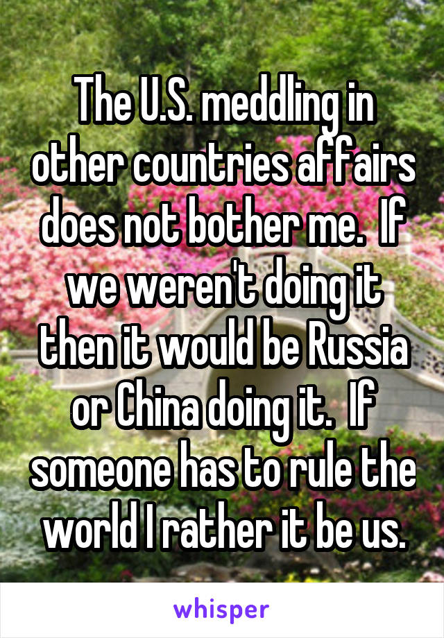 The U.S. meddling in other countries affairs does not bother me.  If we weren't doing it then it would be Russia or China doing it.  If someone has to rule the world I rather it be us.