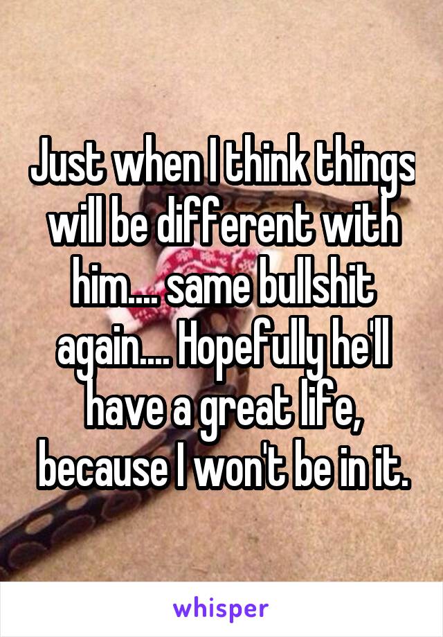 Just when I think things will be different with him.... same bullshit again.... Hopefully he'll have a great life, because I won't be in it.