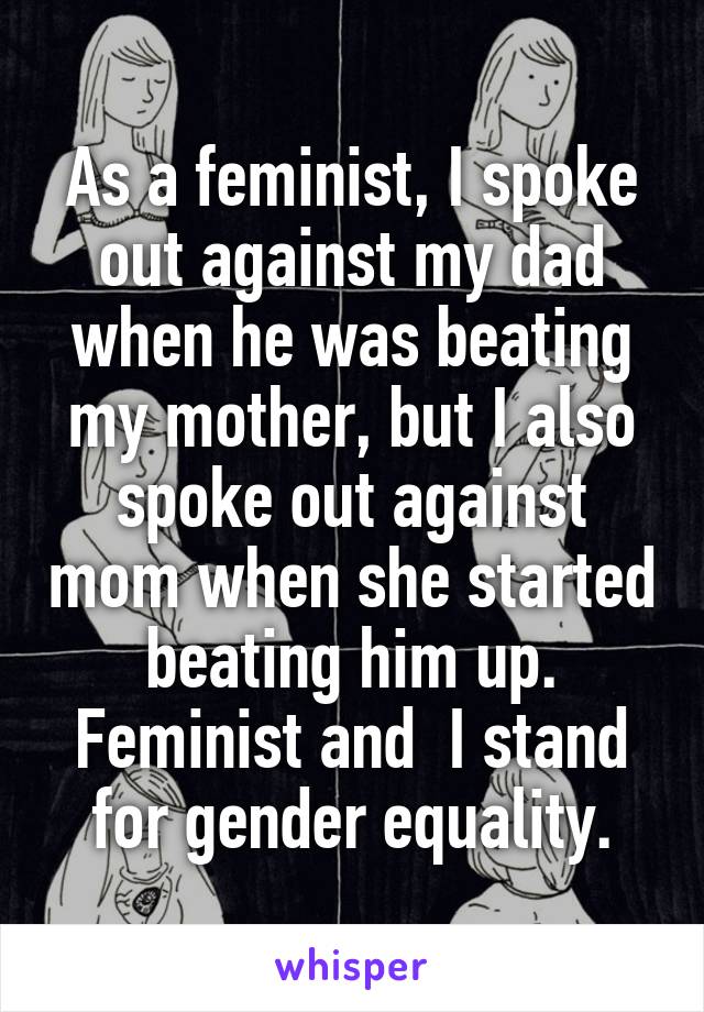 As a feminist, I spoke out against my dad when he was beating my mother, but I also spoke out against mom when she started beating him up. Feminist and  I stand for gender equality.