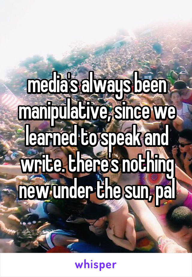 media's always been manipulative, since we learned to speak and write. there's nothing new under the sun, pal