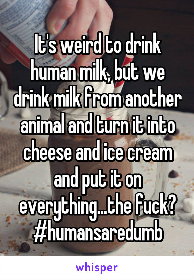 It's weird to drink human milk, but we drink milk from another animal and turn it into cheese and ice cream and put it on everything...the fuck?
#humansaredumb