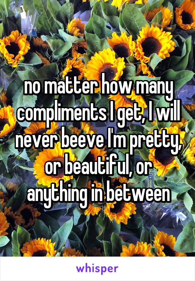 no matter how many compliments I get, I will never beeve I'm pretty, or beautiful, or anything in between