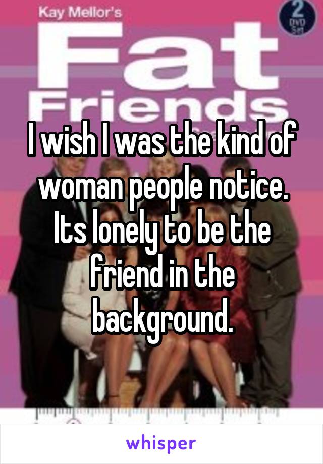 I wish I was the kind of woman people notice. Its lonely to be the friend in the background.