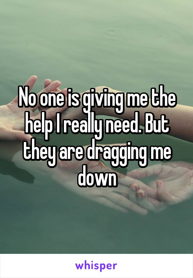 No one is giving me the help I really need. But they are dragging me down