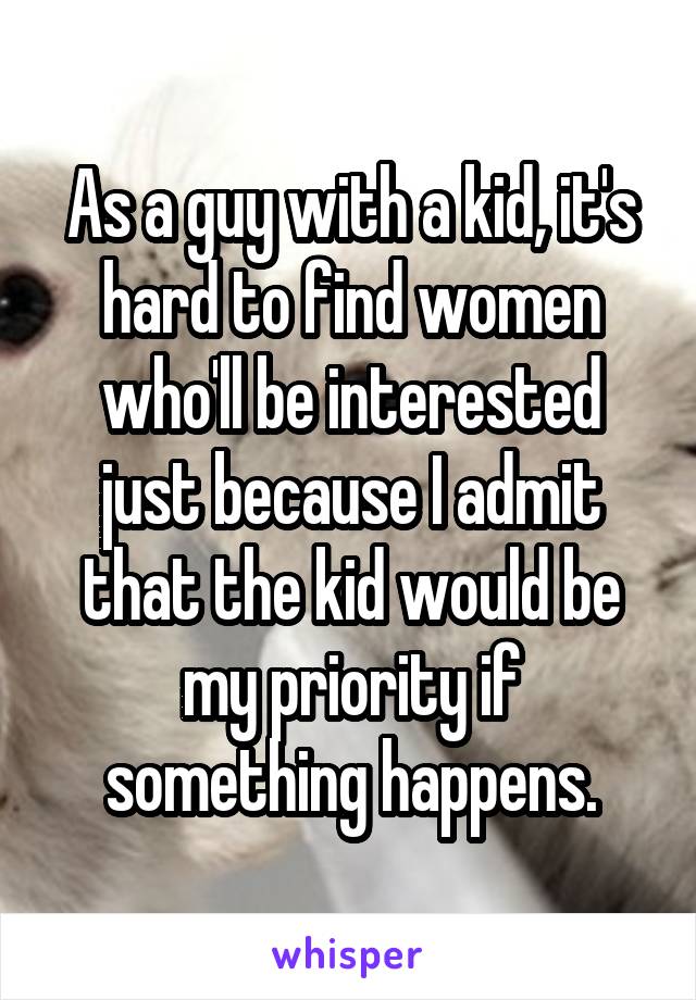 As a guy with a kid, it's hard to find women who'll be interested just because I admit that the kid would be my priority if something happens.