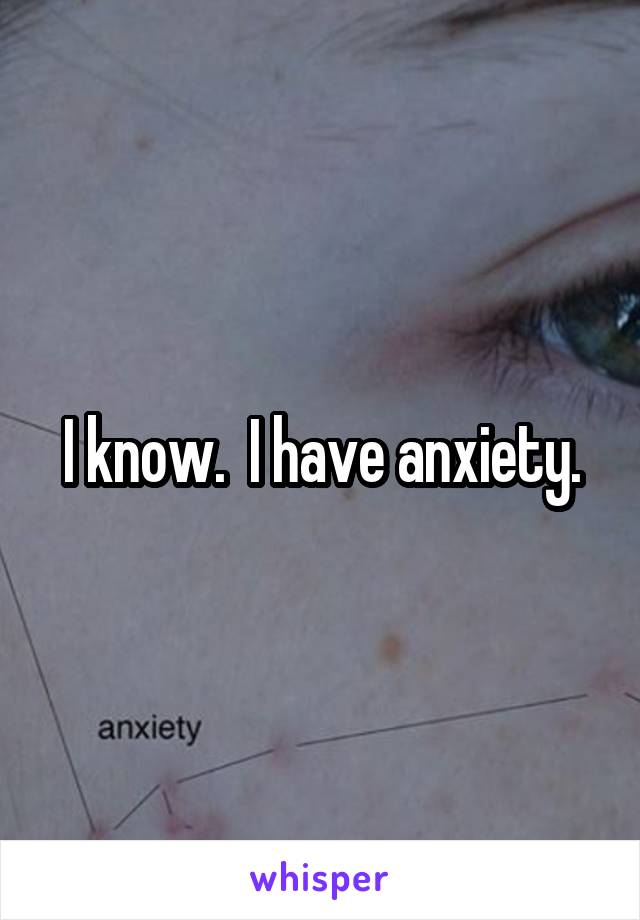 I know.  I have anxiety.