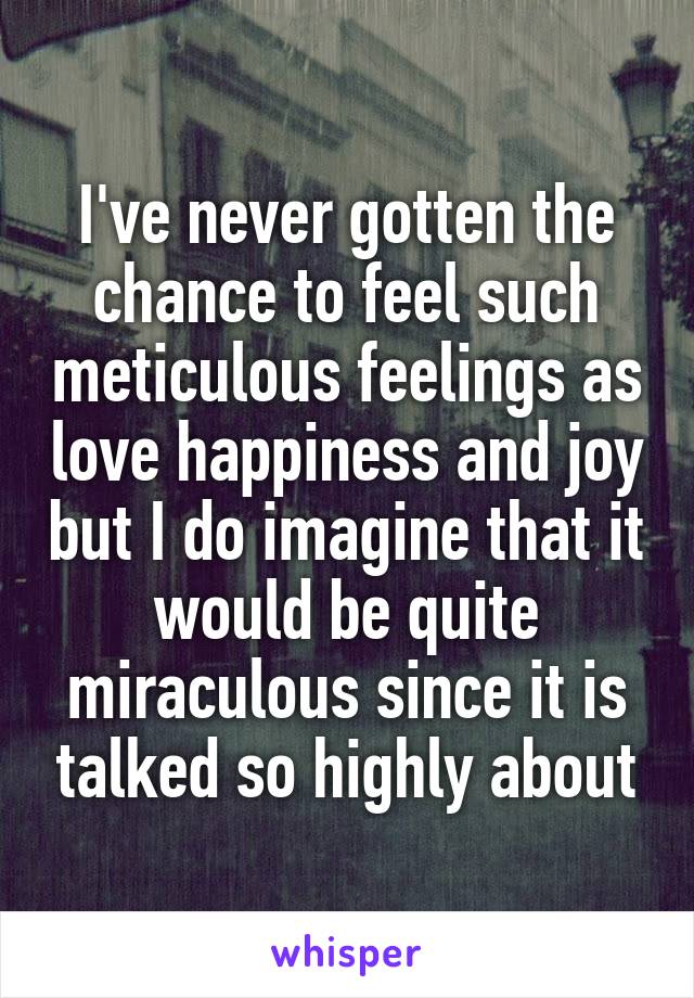 I've never gotten the chance to feel such meticulous feelings as love happiness and joy but I do imagine that it would be quite miraculous since it is talked so highly about