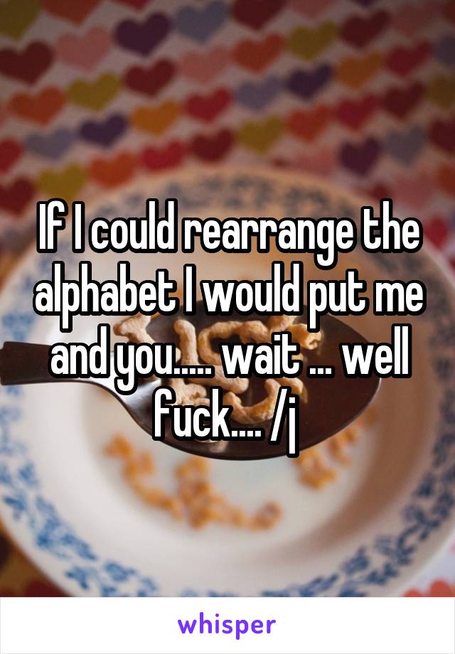 If I could rearrange the alphabet I would put me and you..... wait ... well fuck.... /j 