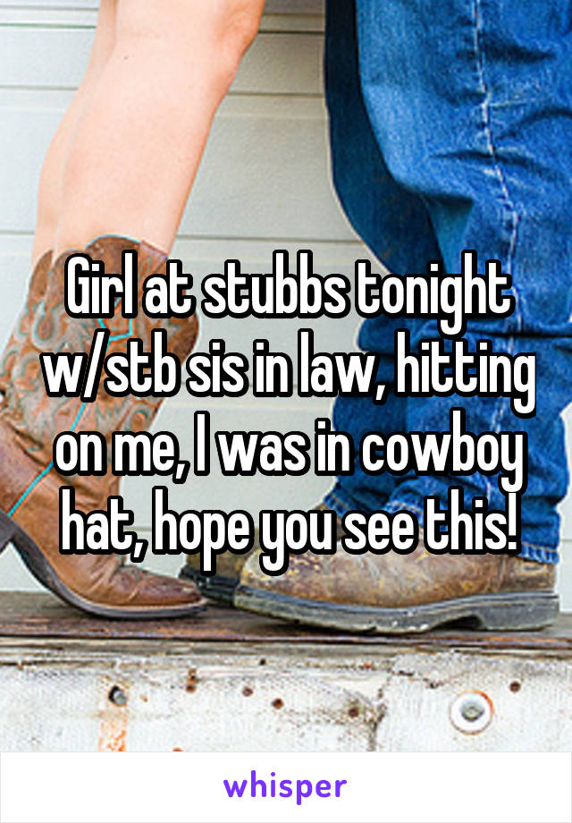 Girl at stubbs tonight w/stb sis in law, hitting on me, I was in cowboy hat, hope you see this!