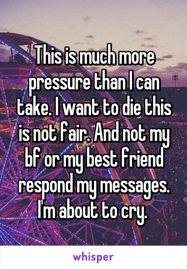 This is much more pressure than I can take. I want to die this is not fair. And not my bf or my best friend respond my messages. I'm about to cry. 