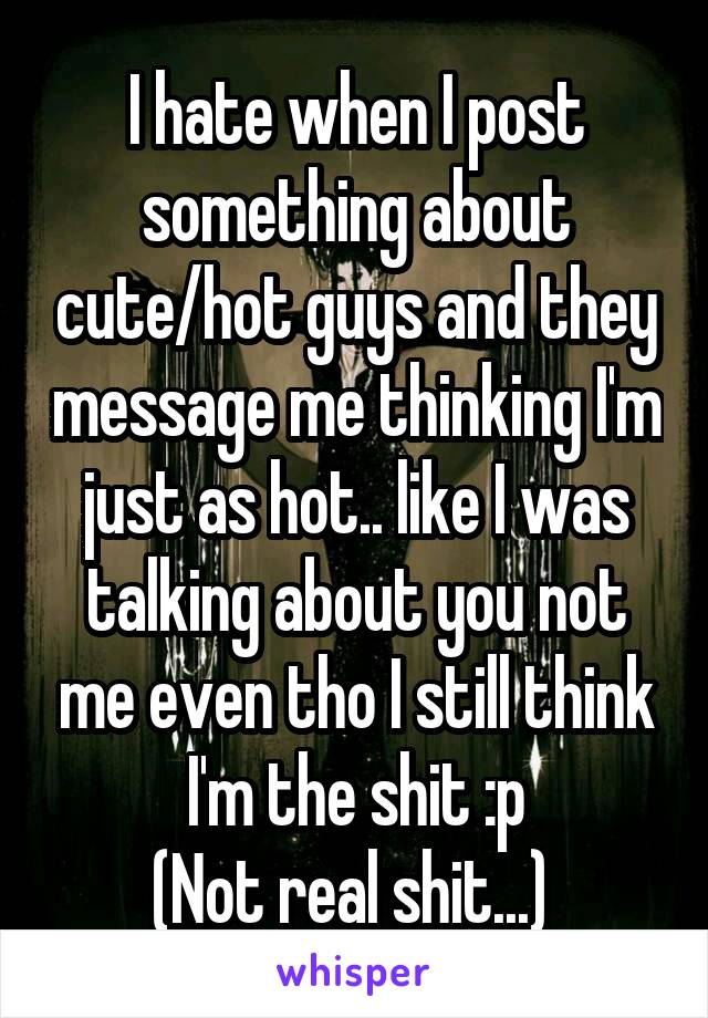 I hate when I post something about cute/hot guys and they message me thinking I'm just as hot.. like I was talking about you not me even tho I still think I'm the shit :p
(Not real shit...) 