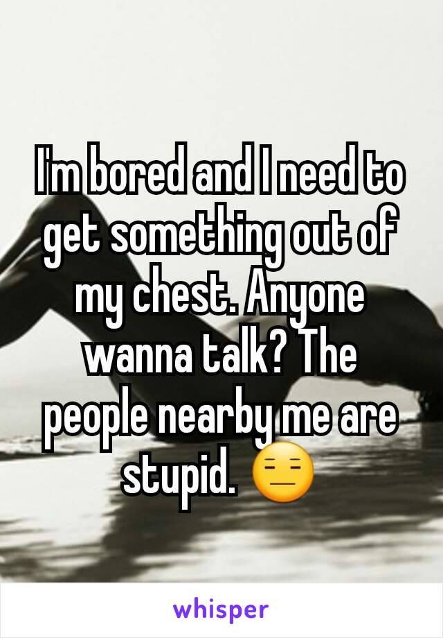 I'm bored and I need to get something out of my chest. Anyone wanna talk? The people nearby me are stupid. 😑