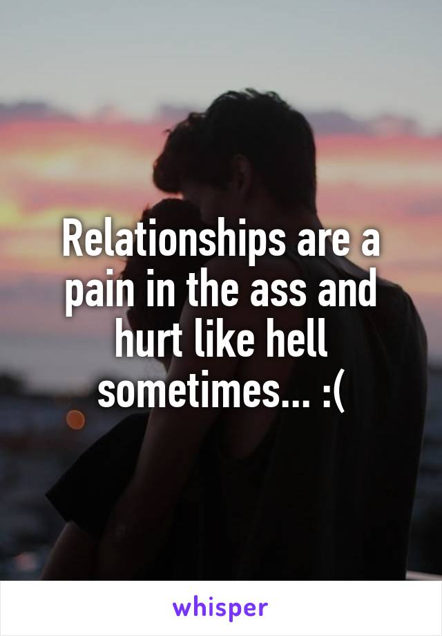 Relationships are a pain in the ass and hurt like hell sometimes... :(