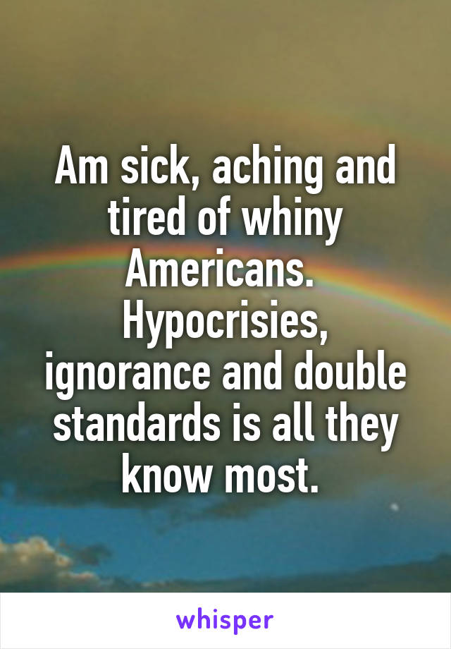 Am sick, aching and tired of whiny Americans. 
Hypocrisies, ignorance and double standards is all they know most. 