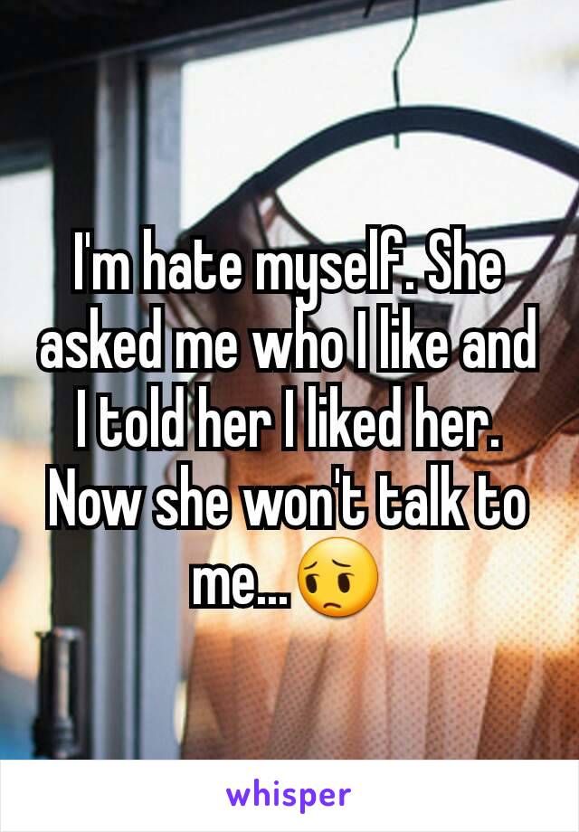 I'm hate myself. She asked me who I like and I told her I liked her. Now she won't talk to me...😔