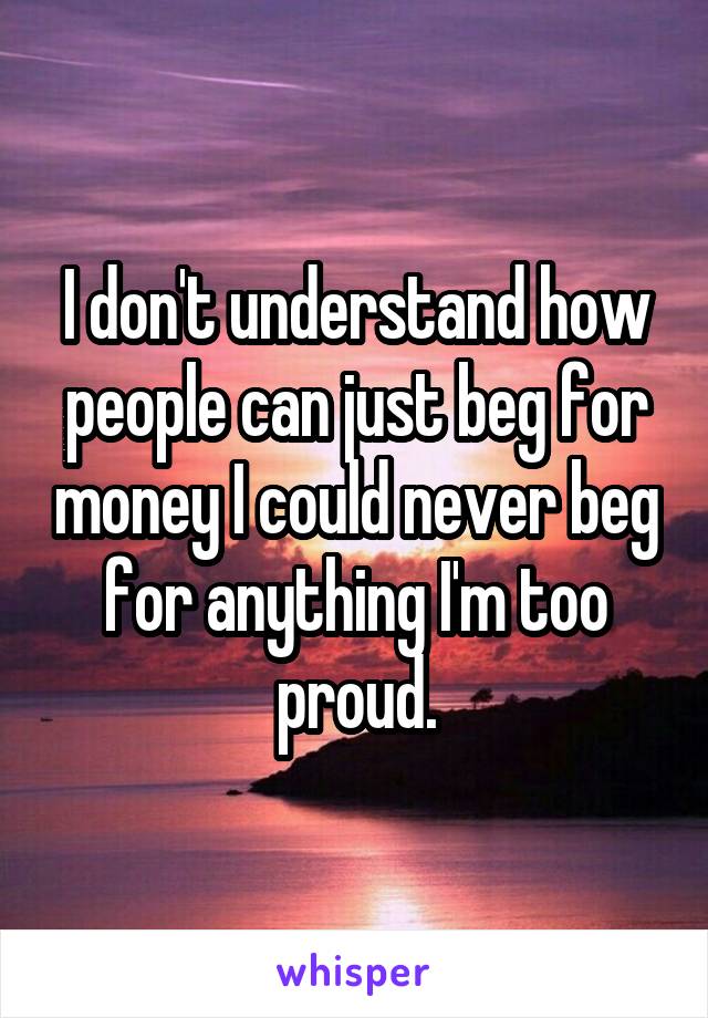 I don't understand how people can just beg for money I could never beg for anything I'm too proud.