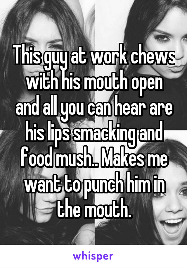 This guy at work chews with his mouth open and all you can hear are his lips smacking and food mush.. Makes me want to punch him in the mouth.