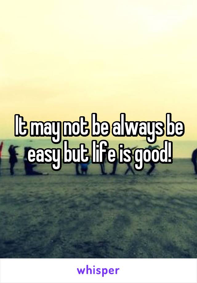 It may not be always be easy but life is good!