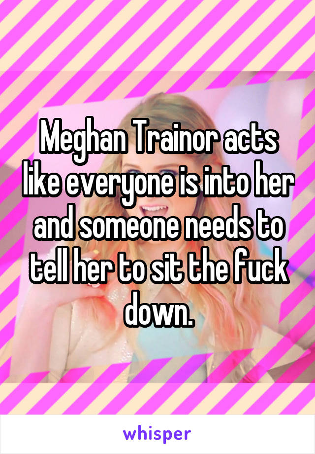 Meghan Trainor acts like everyone is into her and someone needs to tell her to sit the fuck down.