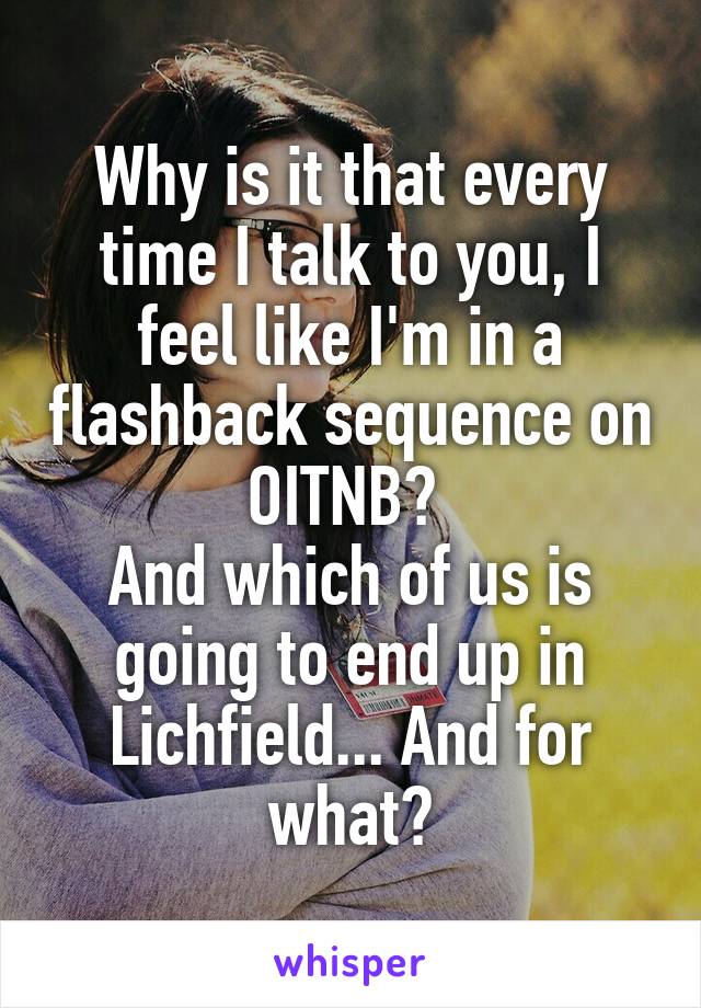 Why is it that every time I talk to you, I feel like I'm in a flashback sequence on OITNB? 
And which of us is going to end up in Lichfield... And for what?