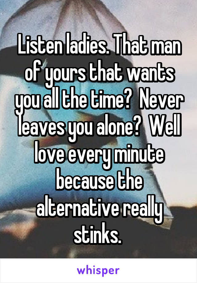 Listen ladies. That man of yours that wants you all the time?  Never leaves you alone?  Well love every minute because the alternative really stinks. 