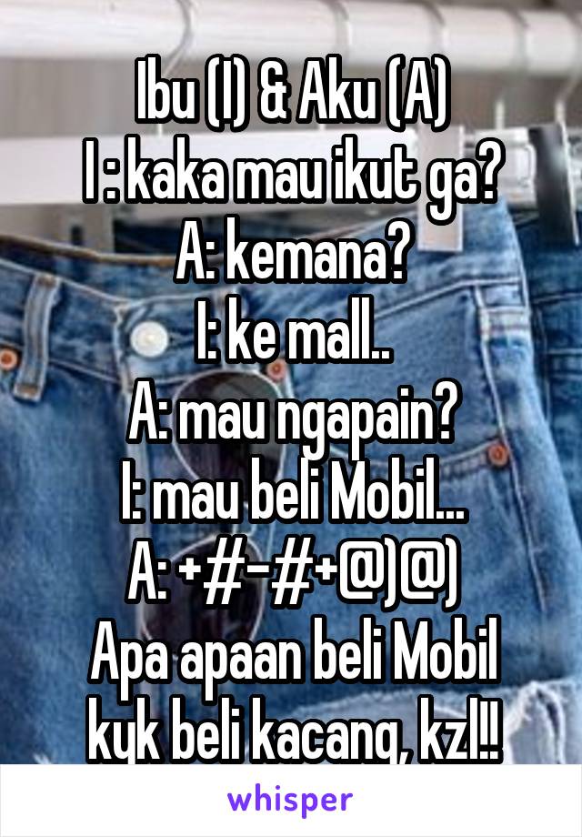 Ibu (I) & Aku (A)
I : kaka mau ikut ga?
A: kemana?
I: ke mall..
A: mau ngapain?
I: mau beli Mobil...
A: +#-#+@)@)
Apa apaan beli Mobil kyk beli kacang, kzl!!