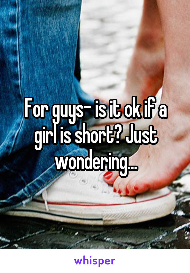 For guys- is it ok if a girl is short? Just wondering...