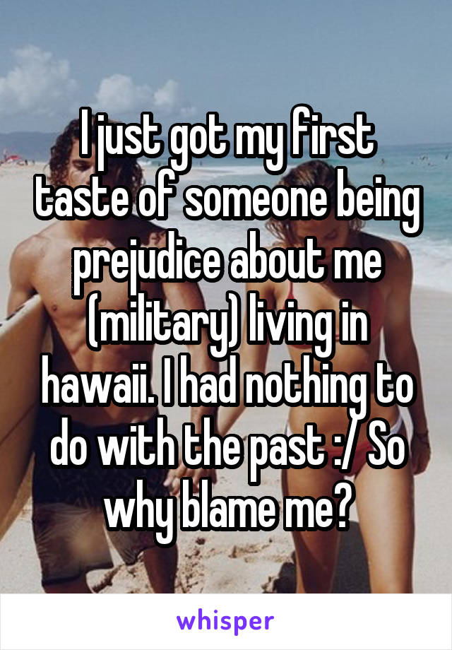 I just got my first taste of someone being prejudice about me (military) living in hawaii. I had nothing to do with the past :/ So why blame me?