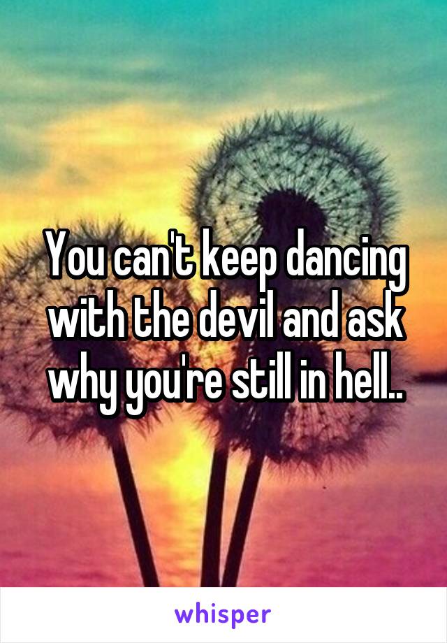 You can't keep dancing with the devil and ask why you're still in hell..