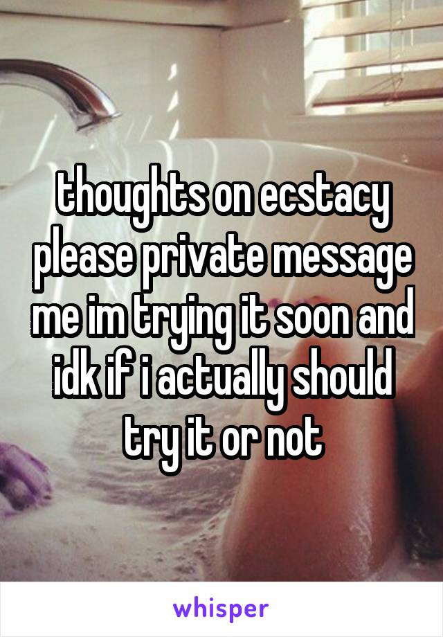 thoughts on ecstacy please private message me im trying it soon and idk if i actually should try it or not