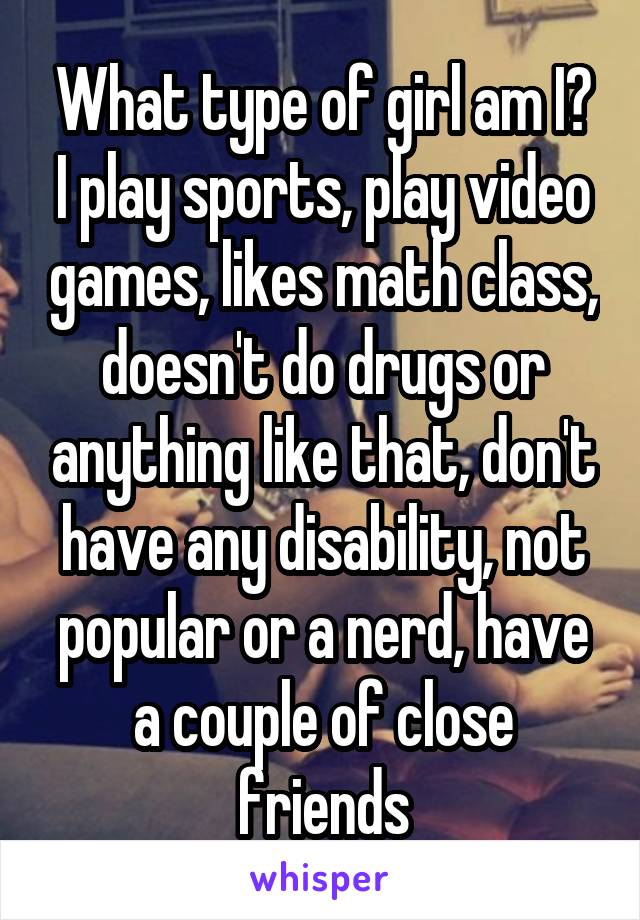 What type of girl am I? I play sports, play video games, likes math class, doesn't do drugs or anything like that, don't have any disability, not popular or a nerd, have a couple of close friends