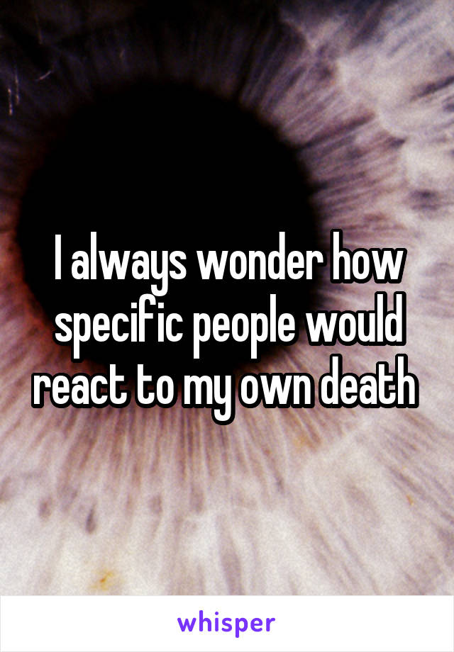 I always wonder how specific people would react to my own death 