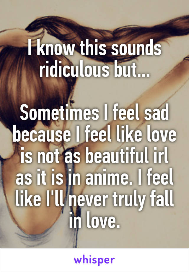 I know this sounds ridiculous but...

Sometimes I feel sad because I feel like love is not as beautiful irl as it is in anime. I feel like I'll never truly fall in love.