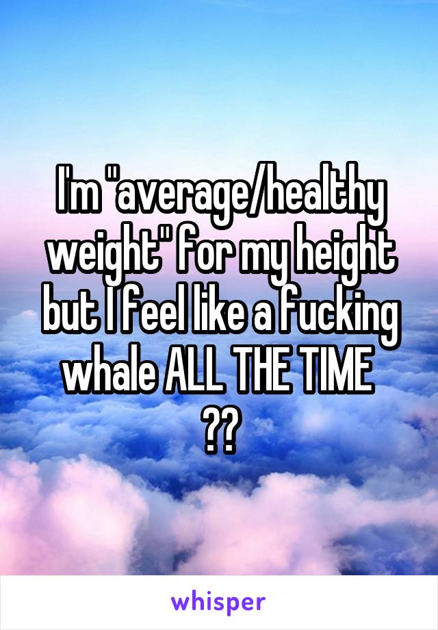 I'm "average/healthy weight" for my height but I feel like a fucking whale ALL THE TIME 
😭🐳