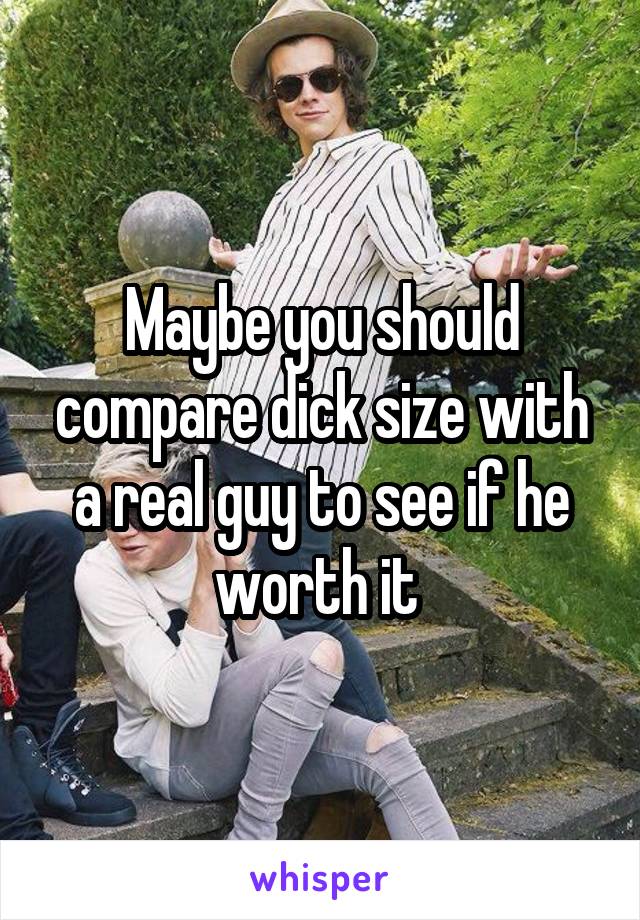 Maybe you should compare dick size with a real guy to see if he worth it 