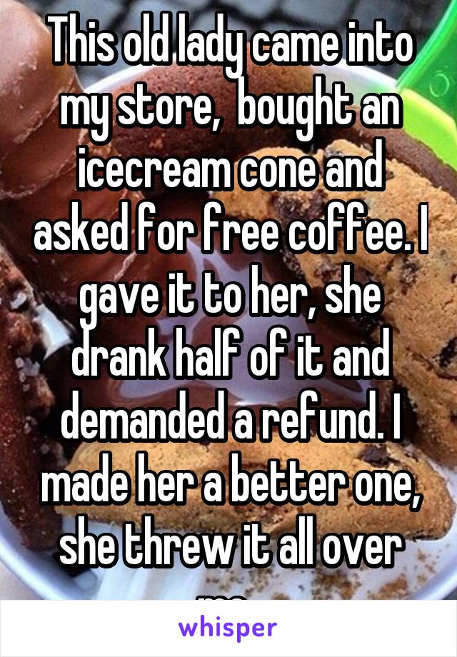 This old lady came into my store,  bought an icecream cone and asked for free coffee. I gave it to her, she drank half of it and demanded a refund. I made her a better one, she threw it all over me. 