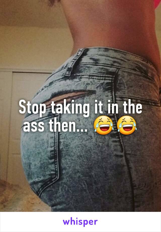 Stop taking it in the ass then... 😂😂