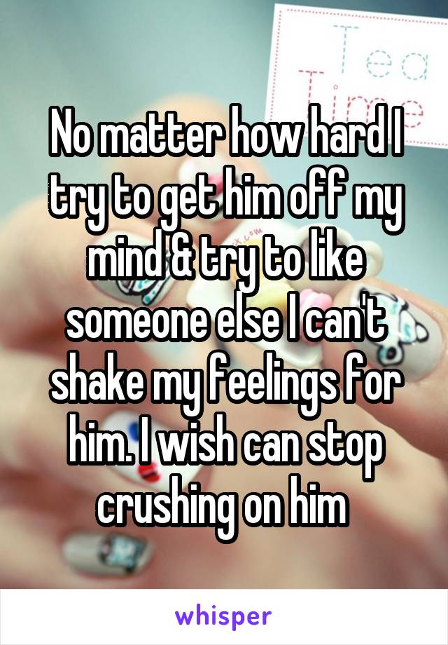 No matter how hard I try to get him off my mind & try to like someone else I can't shake my feelings for him. I wish can stop crushing on him 