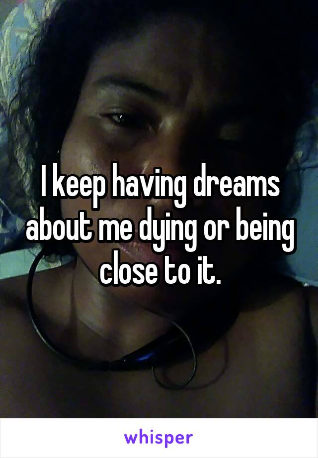 I keep having dreams about me dying or being close to it.