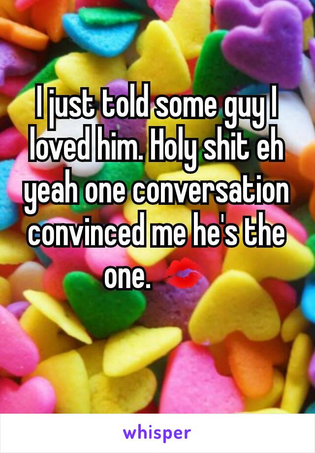 I just told some guy I loved him. Holy shit eh yeah one conversation convinced me he's the one. 💋