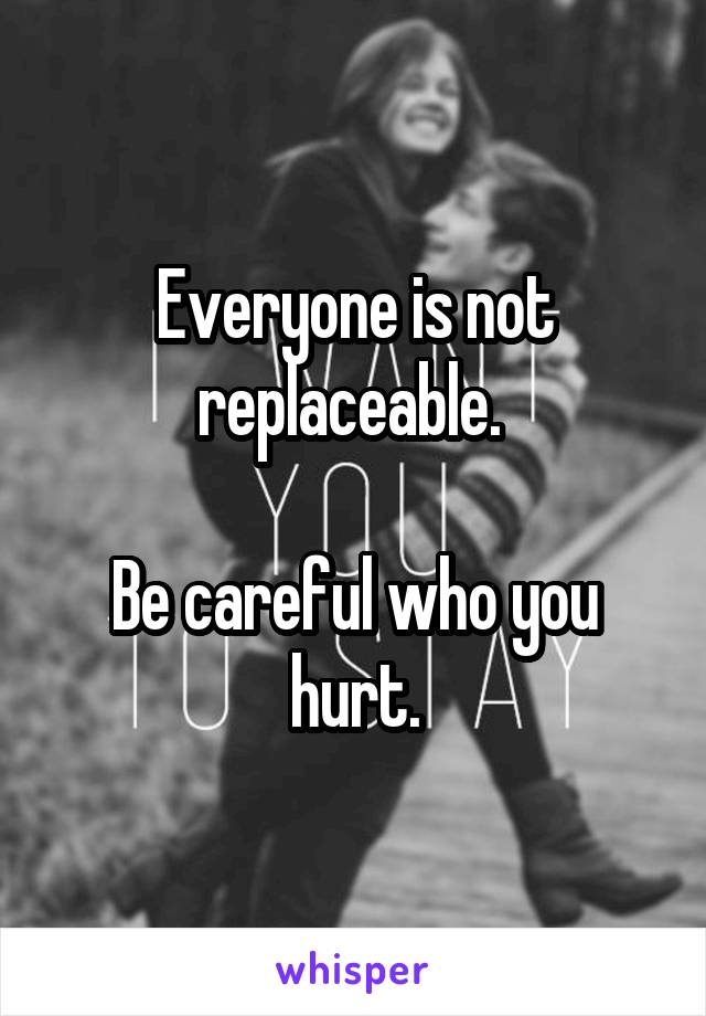 Everyone is not replaceable. 

Be careful who you hurt.