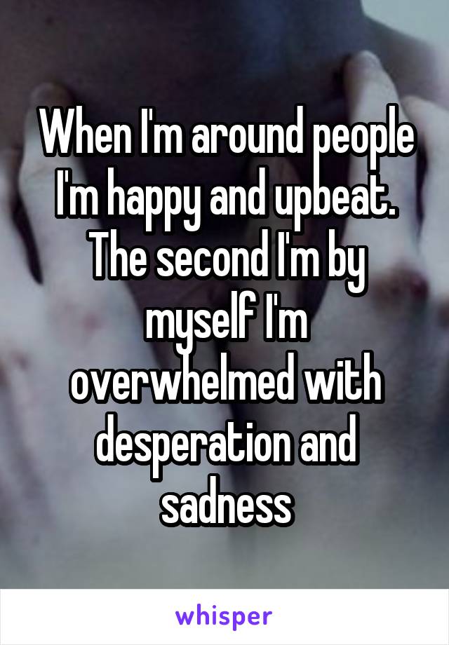 When I'm around people I'm happy and upbeat. The second I'm by myself I'm overwhelmed with desperation and sadness