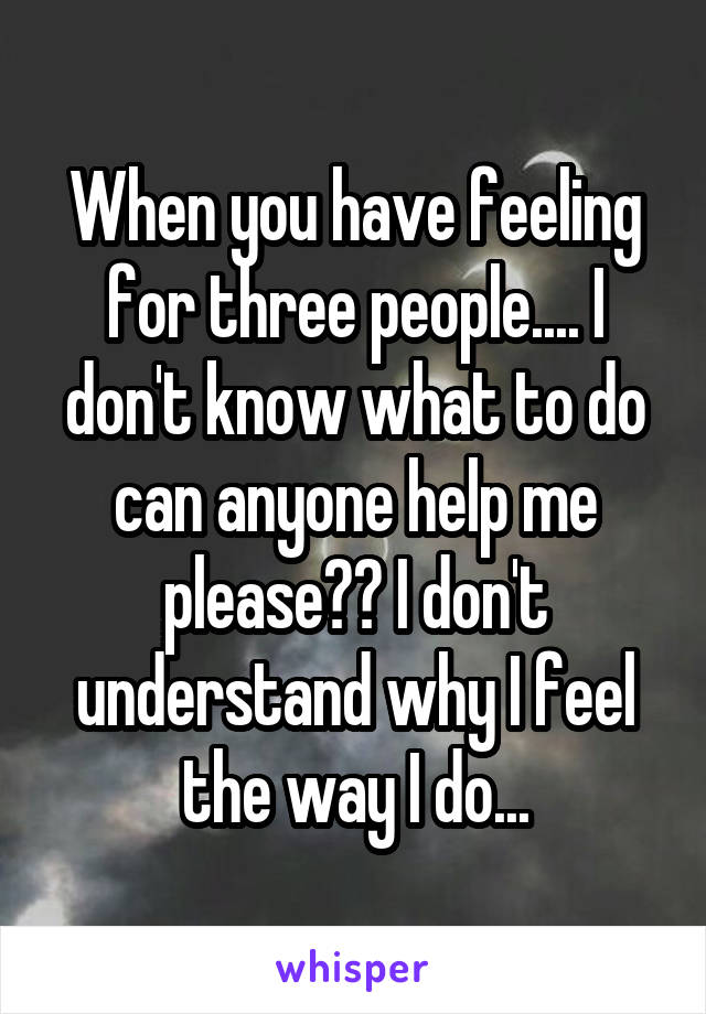 When you have feeling for three people.... I don't know what to do can anyone help me please?? I don't understand why I feel the way I do...