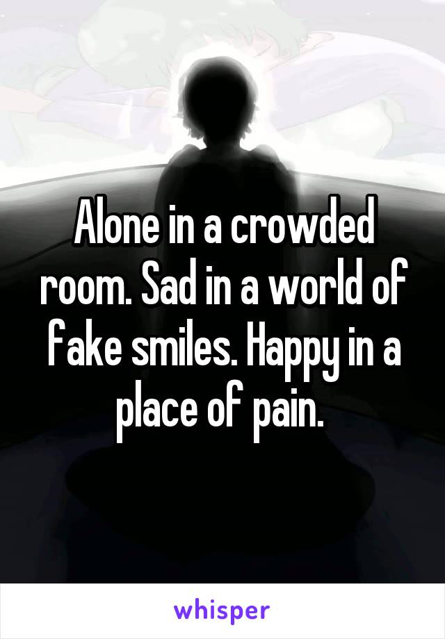 Alone in a crowded room. Sad in a world of fake smiles. Happy in a place of pain. 