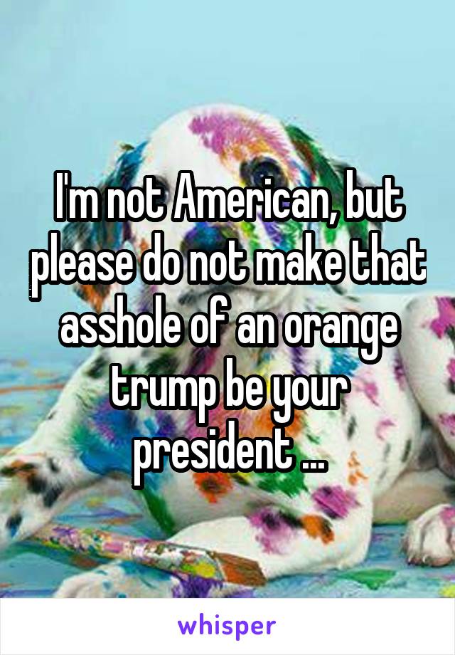 I'm not American, but please do not make that asshole of an orange trump be your president ...