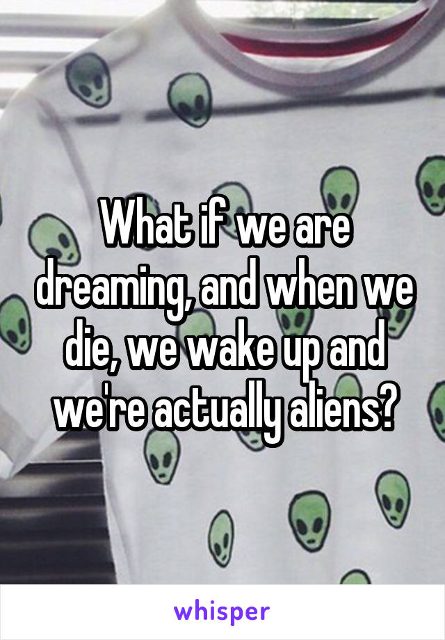 What if we are dreaming, and when we die, we wake up and we're actually aliens?
