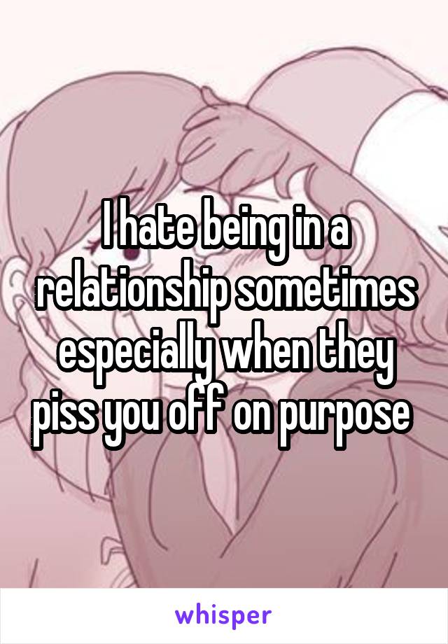 I hate being in a relationship sometimes especially when they piss you off on purpose 