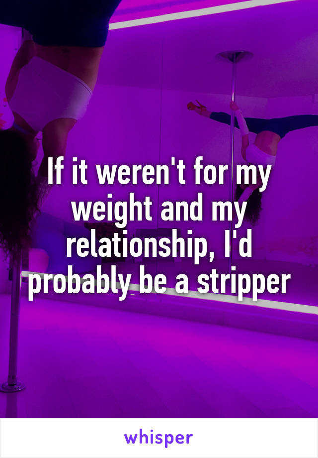 If it weren't for my weight and my relationship, I'd probably be a stripper