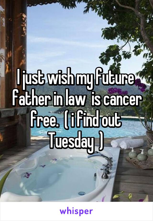 I just wish my future  father in law  is cancer free.  ( i find out  Tuesday  ) 