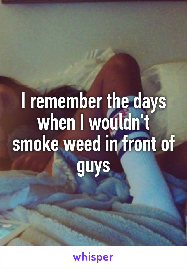 I remember the days when I wouldn't smoke weed in front of guys